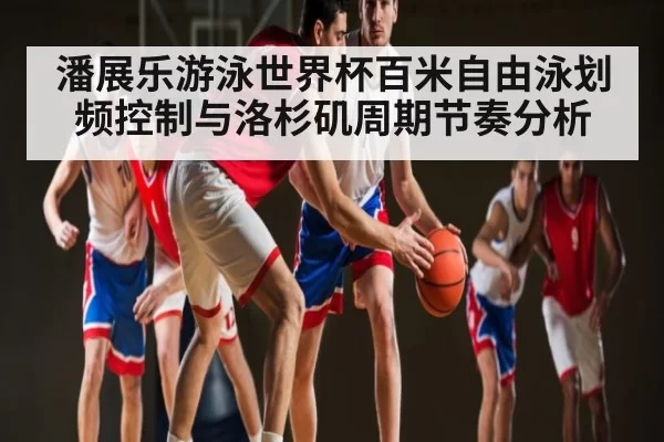潘展乐游泳世界杯百米自由泳划频控制与洛杉矶周期节奏分析